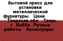 бытовой пресс для установки металлической фурнитуры › Цена ­ 1 000 - Тверская обл., Тверь г. Хобби. Ручные работы » Аксессуары   